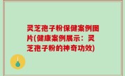 灵芝孢子粉保健案例图片(健康案例展示：灵芝孢子粉的神奇功效)