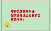 那种灵芝孢子粉好 (如何选择适合自己的灵芝孢子粉)