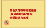 黑色灵芝咖啡搭配推荐(黑灵咖啡搭配推荐！享受健康与美味)