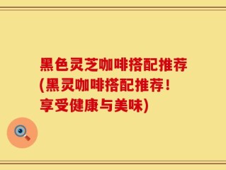 黑色灵芝咖啡搭配推荐(黑灵咖啡搭配推荐！享受健康与美味)