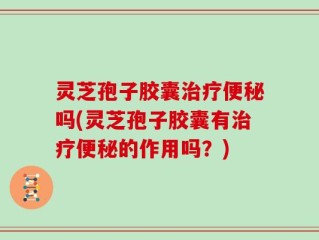 灵芝孢子胶囊治疗便秘吗(灵芝孢子胶囊有治疗便秘的作用吗？)