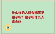 什么样的人适合喝灵芝孢子粉？孢子粉什么人适合吃