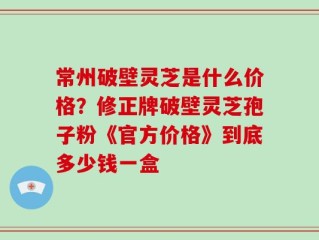 常州破壁灵芝是什么价格？修正牌破壁灵芝孢子粉《官方价格》到底多少钱一盒