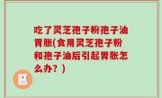 吃了灵芝孢子粉孢子油胃胀(食用灵芝孢子粉和孢子油后引起胃胀怎么办？)