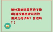 肺栓塞能喝灵芝孢子粉吗(肺栓塞患者可否饮用灵芝孢子粉？合适吗？)
