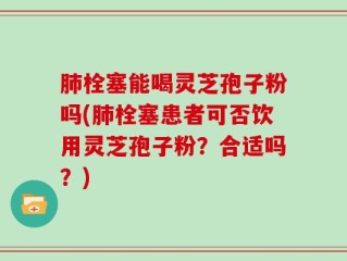 肺栓塞能喝灵芝孢子粉吗(肺栓塞患者可否饮用灵芝孢子粉？合适吗？)