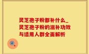 灵芝孢子粉都补什么_灵芝孢子粉的滋补功效与适用人群全面解析