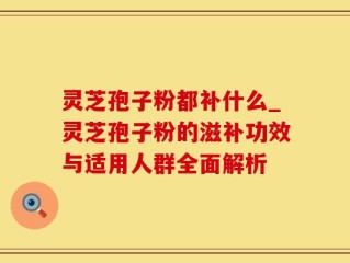 灵芝孢子粉都补什么_灵芝孢子粉的滋补功效与适用人群全面解析