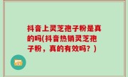 抖音上灵芝孢子粉是真的吗(抖音热销灵芝孢子粉，真的有效吗？)