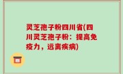 灵芝孢子粉四川省(四川灵芝孢子粉：提高免疫力，远离疾病)