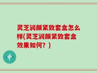 灵芝润颜紧致套盒怎么样(灵芝润颜紧致套盒效果如何？)