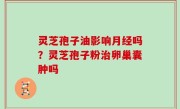 灵芝孢子油影响月经吗？灵芝孢子粉治卵巢囊肿吗