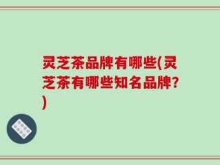 灵芝茶品牌有哪些(灵芝茶有哪些知名品牌？)