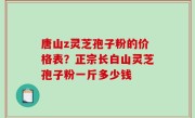 唐山z灵芝孢子粉的价格表？正宗长白山灵芝孢子粉一斤多少钱