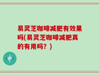 易灵芝咖啡减肥有效果吗(易灵芝咖啡减肥真的有用吗？)