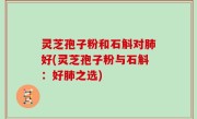 灵芝孢子粉和石斛对肺好(灵芝孢子粉与石斛：好肺之选)