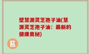壁慧源灵芝孢子油(慧源灵芝孢子油：最新的健康奥秘)