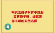 喝灵芝孢子粉胃不舒服_灵芝孢子粉：缓解胃部不适的天然选择