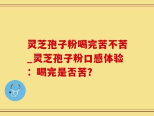 灵芝孢子粉喝完苦不苦_灵芝孢子粉口感体验：喝完是否苦？