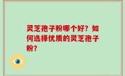 灵芝孢子粉哪个好？如何选择优质的灵芝孢子粉？