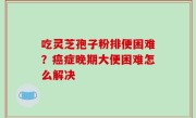 吃灵芝孢子粉排便困难？癌症晚期大便困难怎么解决