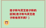 孢子粉与灵芝孢子粉的区别(孢子粉与灵芝孢子粉有何不同？)