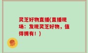 灵芝好物直播(直播现场：发现灵芝好物，值得拥有！)