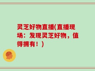灵芝好物直播(直播现场：发现灵芝好物，值得拥有！)
