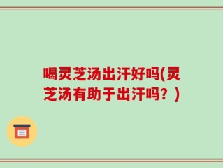 喝灵芝汤出汗好吗(灵芝汤有助于出汗吗？)