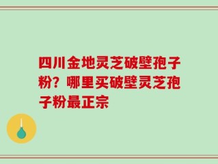 四川金地灵芝破壁孢子粉？哪里买破壁灵芝孢子粉最正宗