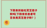 下肢骨折能吃灵芝孢子粉吗(下肢骨折患者可否食用灵芝孢子粉？)