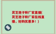 灵芝孢子粉厂家直播(灵芝孢子粉厂家在线直播，抢购优惠多！)
