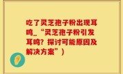 吃了灵芝孢子粉出现耳鸣_“灵芝孢子粉引发耳鸣？探讨可能原因及解决方案”)
