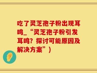 吃了灵芝孢子粉出现耳鸣_“灵芝孢子粉引发耳鸣？探讨可能原因及解决方案”)