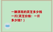 一颗漂亮的灵芝多少钱一斤(灵芝价格：一斤多少钱？)