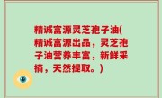 精诚富源灵芝孢子油(精诚富源出品，灵芝孢子油营养丰富，新鲜采摘，天然提取。)