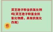 灵芝孢子粉含抗氧化剂吗(灵芝孢子粉富含抗氧化物质，具有抗氧化作用)