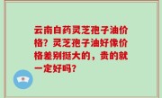 云南白药灵芝孢子油价格？灵芝孢子油好像价格差别挺大的，贵的就一定好吗？
