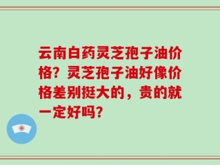 云南白药灵芝孢子油价格？灵芝孢子油好像价格差别挺大的，贵的就一定好吗？