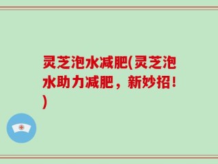 灵芝泡水减肥(灵芝泡水助力减肥，新妙招！)