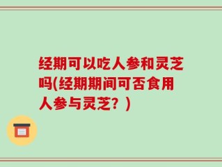 经期可以吃人参和灵芝吗(经期期间可否食用人参与灵芝？)