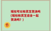 瑶柱可以和灵芝煲汤吗(瑶柱和灵芝适合一起煲汤吗？)