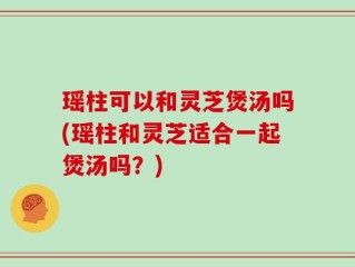 瑶柱可以和灵芝煲汤吗(瑶柱和灵芝适合一起煲汤吗？)
