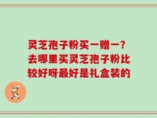 灵芝孢子粉买一赠一？去哪里买灵芝孢子粉比较好呀最好是礼盒装的