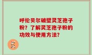 呼伦贝尔破壁灵芝孢子粉？了解灵芝孢子粉的功效与使用方法？