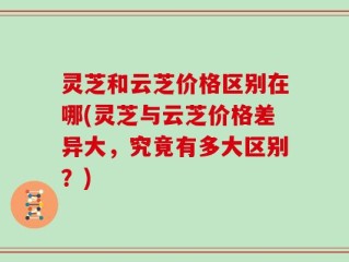灵芝和云芝价格区别在哪(灵芝与云芝价格差异大，究竟有多大区别？)