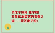 灵芝子实体 孢子粉(珍贵草本灵芝的青春之源——灵芝孢子粉)