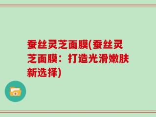 蚕丝灵芝面膜(蚕丝灵芝面膜：打造光滑嫩肤新选择)
