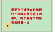 灵芝孢子油什么包装最好？想要买灵芝孢子油送礼，哪个品那个的包装会好看一点