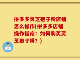 拼多多灵芝孢子粉店铺怎么操作(拼多多店铺操作指南：如何购买灵芝孢子粉？)